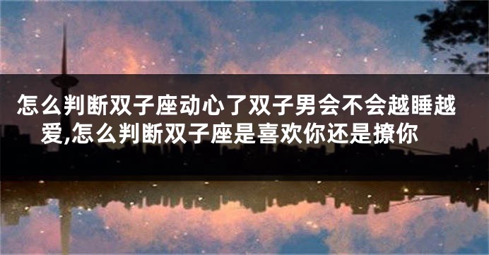 怎么判断双子座动心了双子男会不会越睡越爱,怎么判断双子座是喜欢你还是撩你