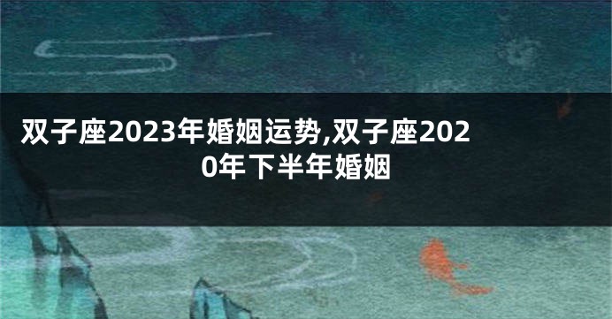 双子座2023年婚姻运势,双子座2020年下半年婚姻