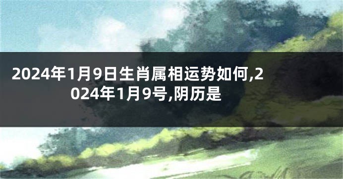 2024年1月9日生肖属相运势如何,2024年1月9号,阴历是