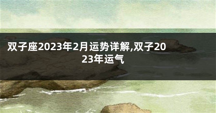 双子座2023年2月运势详解,双子2023年运气