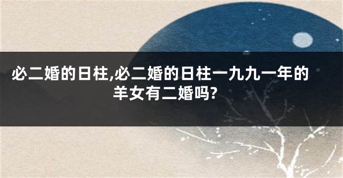 必二婚的日柱,必二婚的日柱一九九一年的羊女有二婚吗?