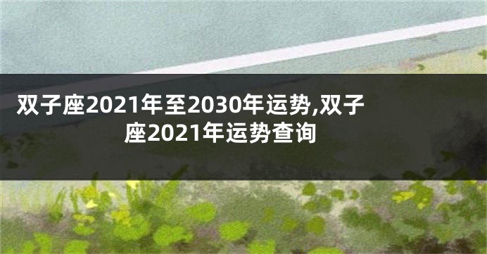 双子座2021年至2030年运势,双子座2021年运势查询