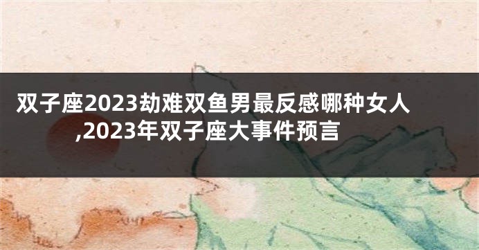 双子座2023劫难双鱼男最反感哪种女人,2023年双子座大事件预言
