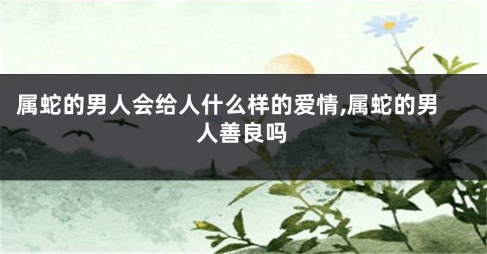 属蛇的男人会给人什么样的爱情,属蛇的男人善良吗