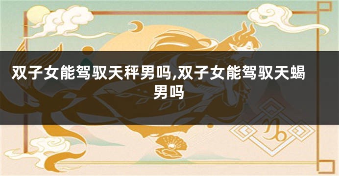 双子女能驾驭天秤男吗,双子女能驾驭天蝎男吗