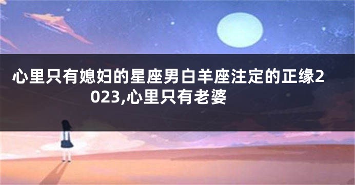 心里只有媳妇的星座男白羊座注定的正缘2023,心里只有老婆