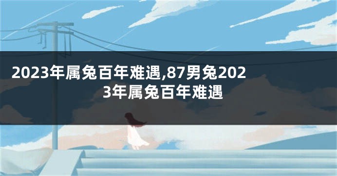 2023年属兔百年难遇,87男兔2023年属兔百年难遇