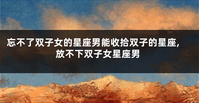 忘不了双子女的星座男能收拾双子的星座,放不下双子女星座男