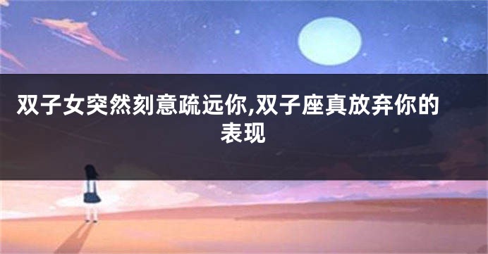双子女突然刻意疏远你,双子座真放弃你的表现