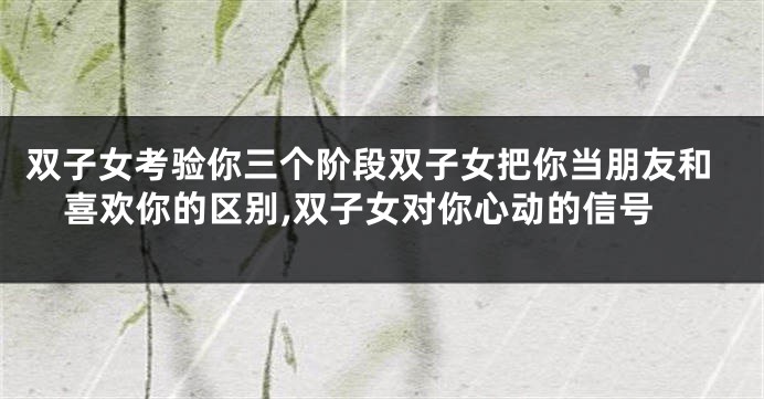 双子女考验你三个阶段双子女把你当朋友和喜欢你的区别,双子女对你心动的信号