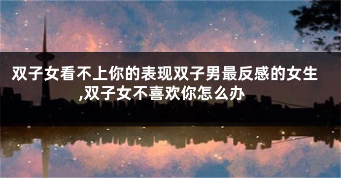 双子女看不上你的表现双子男最反感的女生,双子女不喜欢你怎么办