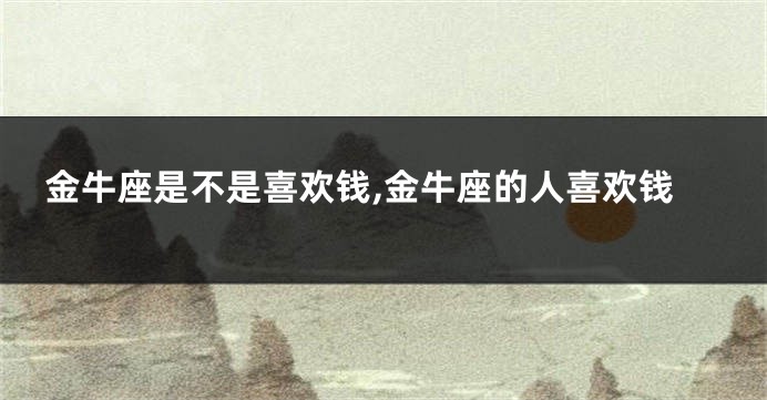 金牛座是不是喜欢钱,金牛座的人喜欢钱