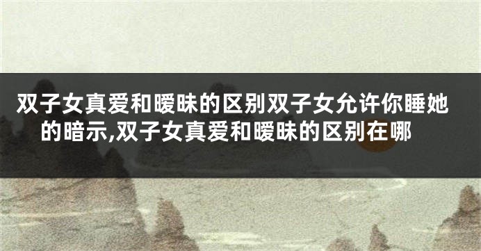 双子女真爱和暧昧的区别双子女允许你睡她的暗示,双子女真爱和暧昧的区别在哪