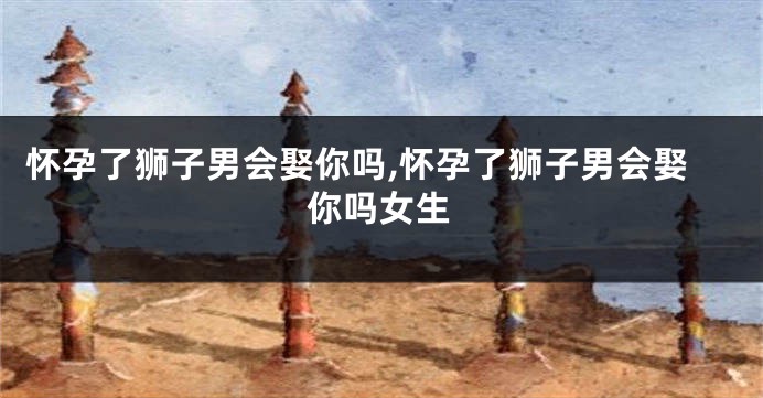 怀孕了狮子男会娶你吗,怀孕了狮子男会娶你吗女生