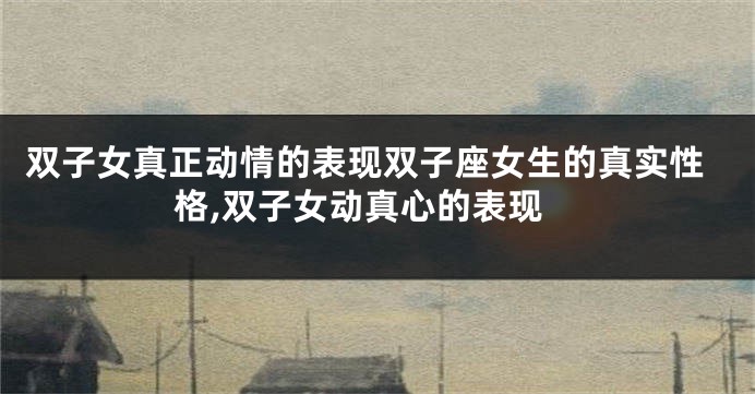 双子女真正动情的表现双子座女生的真实性格,双子女动真心的表现