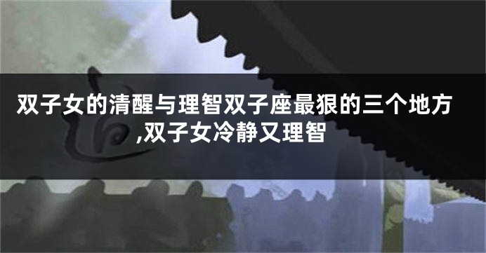 双子女的清醒与理智双子座最狠的三个地方,双子女冷静又理智