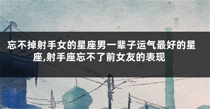 忘不掉射手女的星座男一辈子运气最好的星座,射手座忘不了前女友的表现
