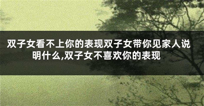 双子女看不上你的表现双子女带你见家人说明什么,双子女不喜欢你的表现
