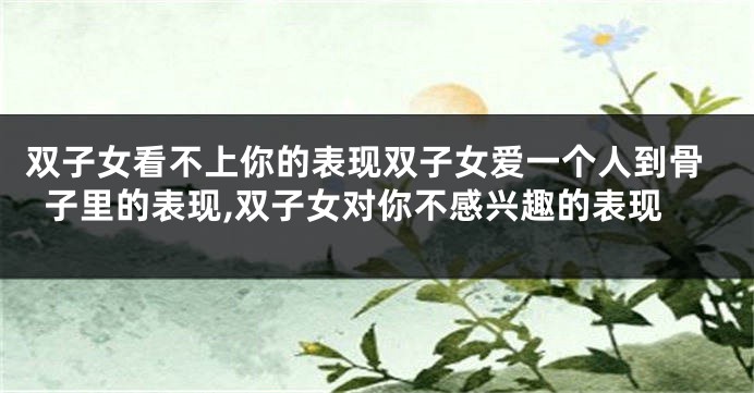 双子女看不上你的表现双子女爱一个人到骨子里的表现,双子女对你不感兴趣的表现