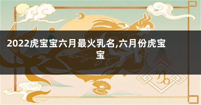 2022虎宝宝六月最火乳名,六月份虎宝宝