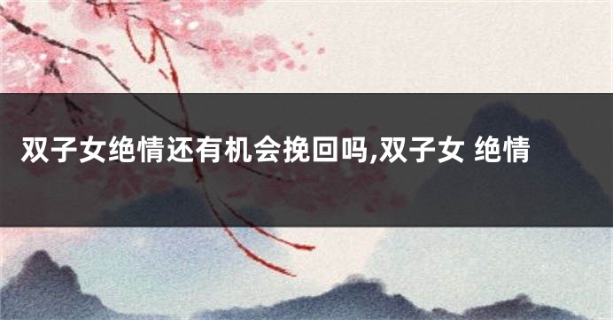 双子女绝情还有机会挽回吗,双子女 绝情