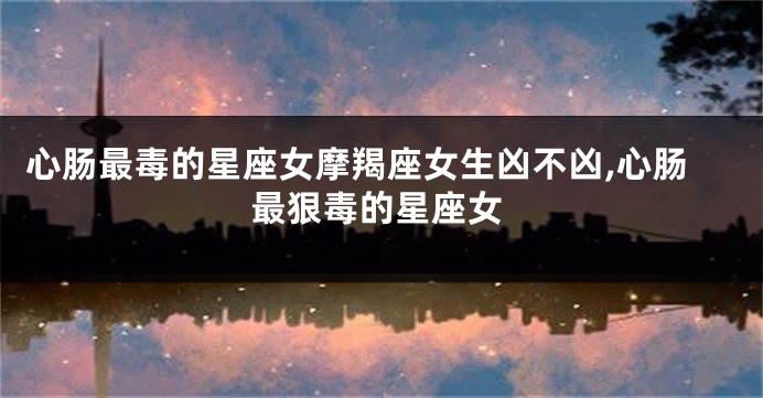 心肠最毒的星座女摩羯座女生凶不凶,心肠最狠毒的星座女