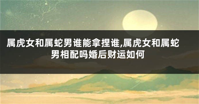 属虎女和属蛇男谁能拿捏谁,属虎女和属蛇男相配吗婚后财运如何