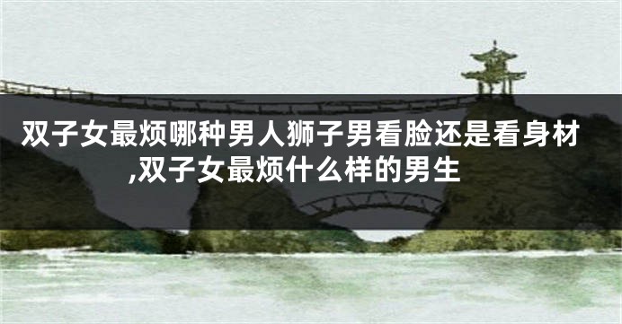 双子女最烦哪种男人狮子男看脸还是看身材,双子女最烦什么样的男生