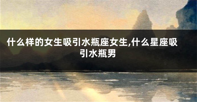 什么样的女生吸引水瓶座女生,什么星座吸引水瓶男