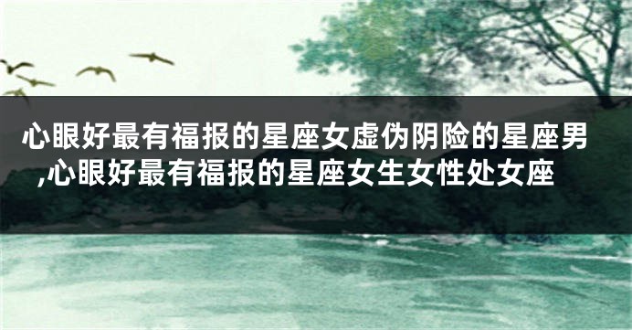 心眼好最有福报的星座女虚伪阴险的星座男,心眼好最有福报的星座女生女性处女座