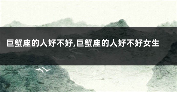 巨蟹座的人好不好,巨蟹座的人好不好女生