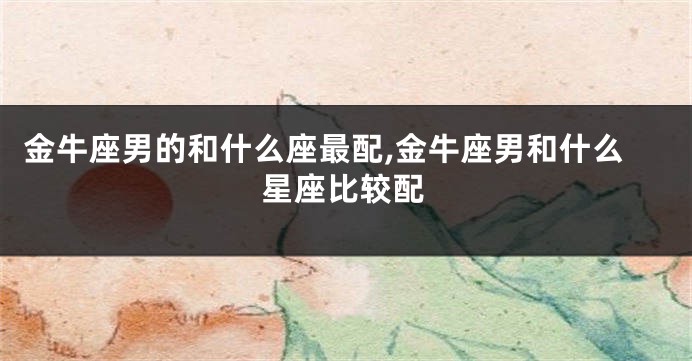 金牛座男的和什么座最配,金牛座男和什么星座比较配
