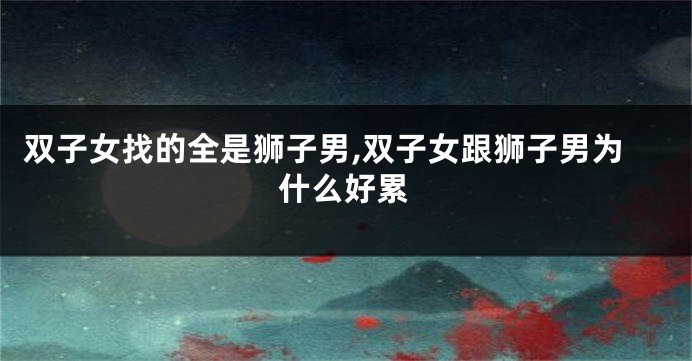 双子女找的全是狮子男,双子女跟狮子男为什么好累