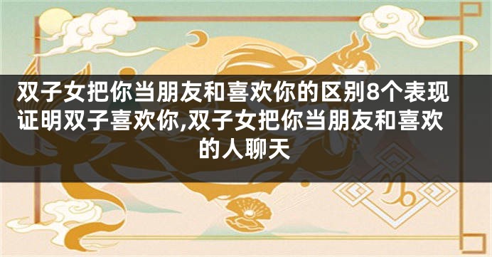 双子女把你当朋友和喜欢你的区别8个表现证明双子喜欢你,双子女把你当朋友和喜欢的人聊天
