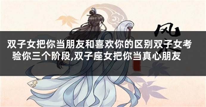 双子女把你当朋友和喜欢你的区别双子女考验你三个阶段,双子座女把你当真心朋友