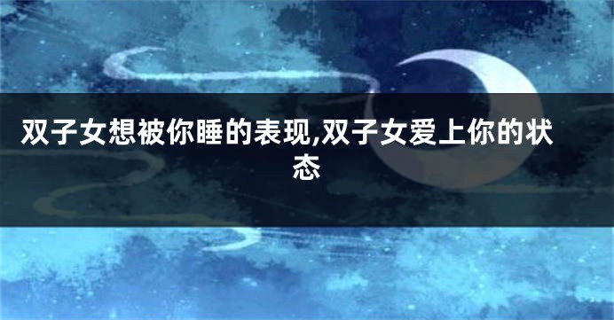 双子女想被你睡的表现,双子女爱上你的状态