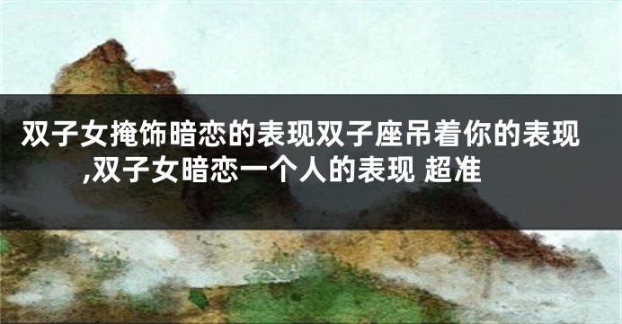 双子女掩饰暗恋的表现双子座吊着你的表现,双子女暗恋一个人的表现 超准