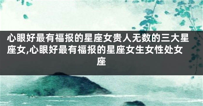 心眼好最有福报的星座女贵人无数的三大星座女,心眼好最有福报的星座女生女性处女座