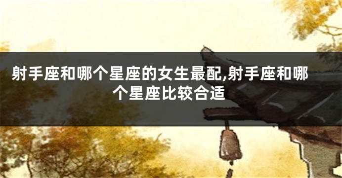 射手座和哪个星座的女生最配,射手座和哪个星座比较合适