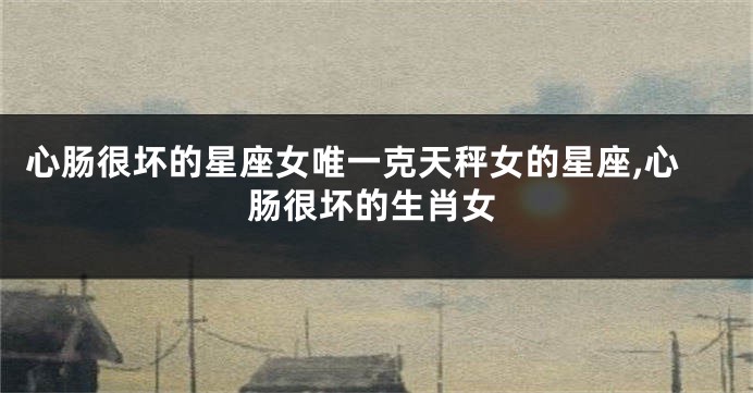 心肠很坏的星座女唯一克天秤女的星座,心肠很坏的生肖女