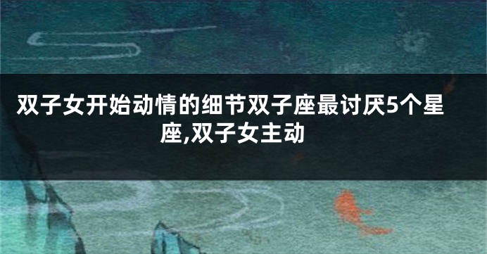 双子女开始动情的细节双子座最讨厌5个星座,双子女主动