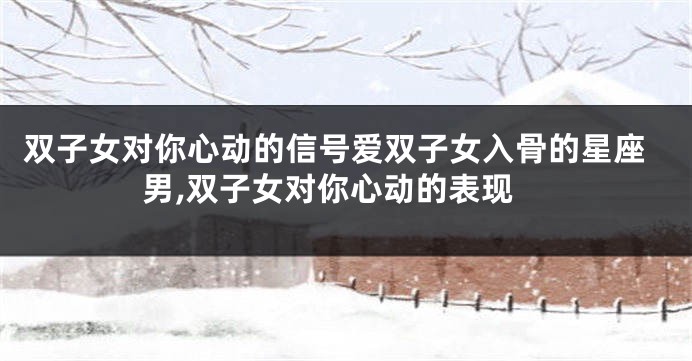 双子女对你心动的信号爱双子女入骨的星座男,双子女对你心动的表现