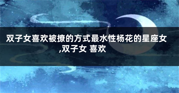 双子女喜欢被撩的方式最水性杨花的星座女,双子女 喜欢