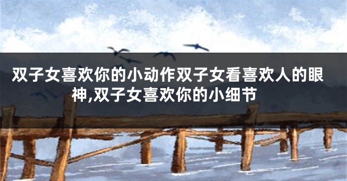 双子女喜欢你的小动作双子女看喜欢人的眼神,双子女喜欢你的小细节