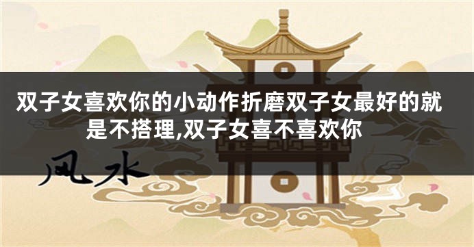 双子女喜欢你的小动作折磨双子女最好的就是不搭理,双子女喜不喜欢你