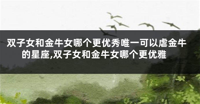 双子女和金牛女哪个更优秀唯一可以虐金牛的星座,双子女和金牛女哪个更优雅