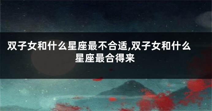 双子女和什么星座最不合适,双子女和什么星座最合得来
