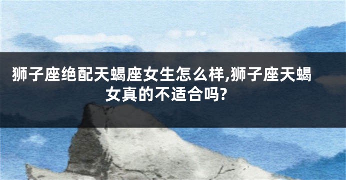 狮子座绝配天蝎座女生怎么样,狮子座天蝎女真的不适合吗?