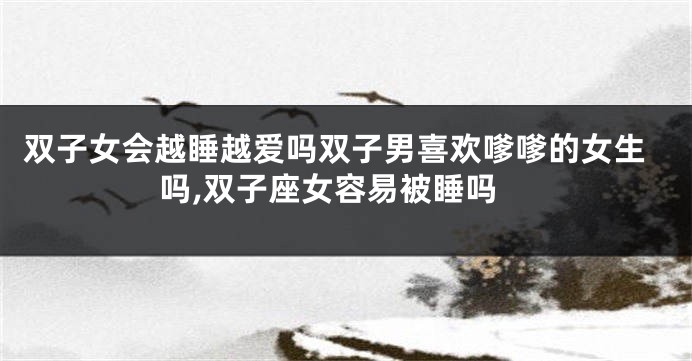 双子女会越睡越爱吗双子男喜欢嗲嗲的女生吗,双子座女容易被睡吗
