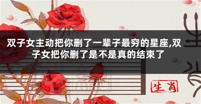 双子女主动把你删了一辈子最穷的星座,双子女把你删了是不是真的结束了